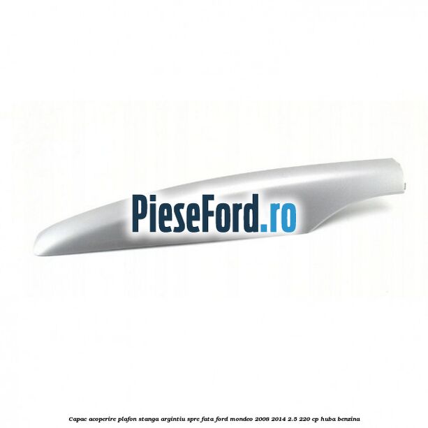 Capac acoperire plafon stanga argintiu spre fata Ford Mondeo 2008-2014 2.5 220 cp HUBA benzina