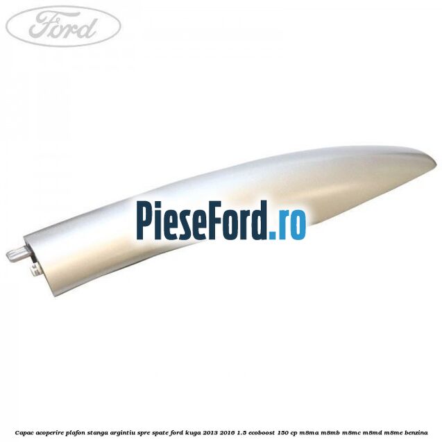 Capac acoperire plafon stanga argintiu spre spate Ford Kuga 2013-2016 1.5 EcoBoost 150 cp M8MA, M8MB, M8MC, M8MD, M8ME benzina