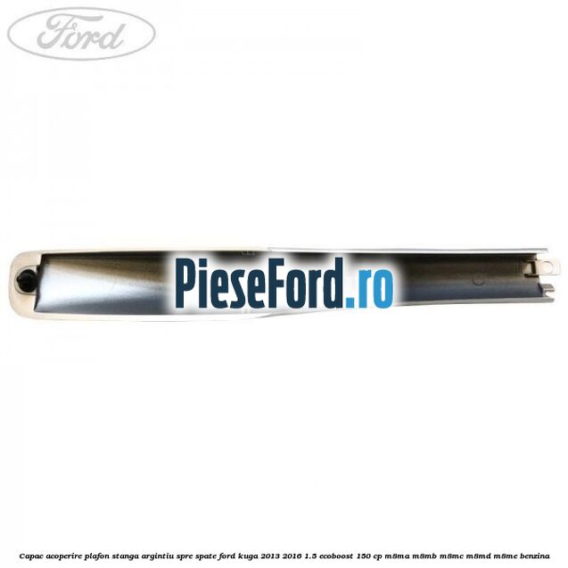 Capac acoperire plafon stanga argintiu spre spate Ford Kuga 2013-2016 1.5 EcoBoost 150 cp M8MA, M8MB, M8MC, M8MD, M8ME benzina