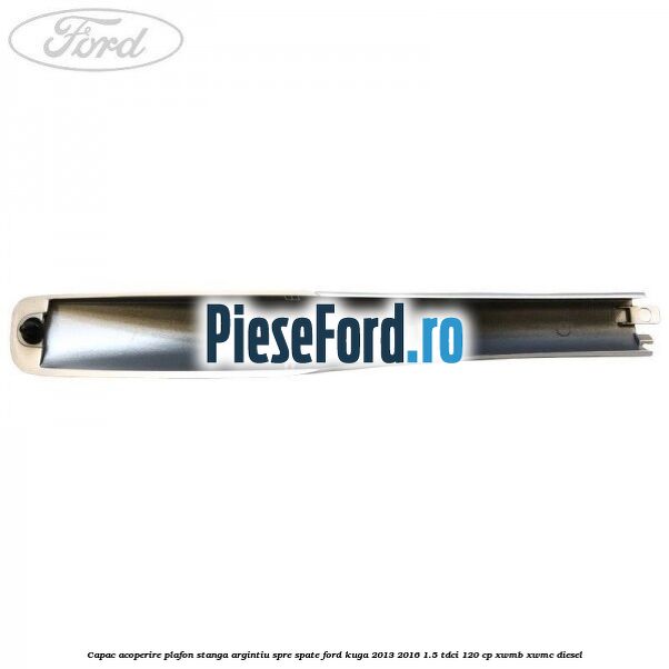 Capac acoperire plafon stanga argintiu spre spate Ford Kuga 2013-2016 1.5 TDCi 120 cp XWMB, XWMC diesel