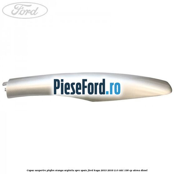 Capac acoperire plafon stanga argintiu spre spate Ford Kuga 2013-2016 2.0 TDCi 136 cp UKMA diesel