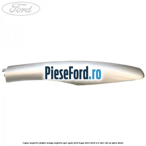 Capac acoperire plafon stanga argintiu spre spate Ford Kuga 2013-2016 2.0 TDCi 140 cp UFMA diesel
