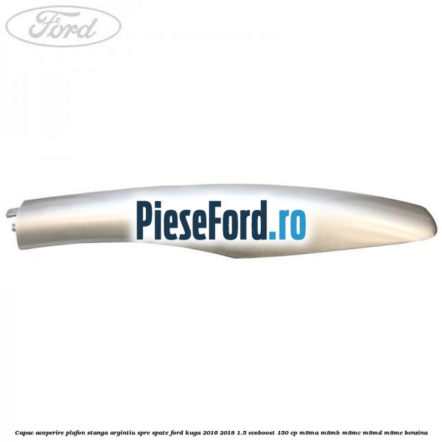 Capac acoperire plafon stanga argintiu spre spate Ford Kuga 2016-2018 1.5 EcoBoost 150 cp M8MA, M8MB, M8MC, M8MD, M8ME benzina