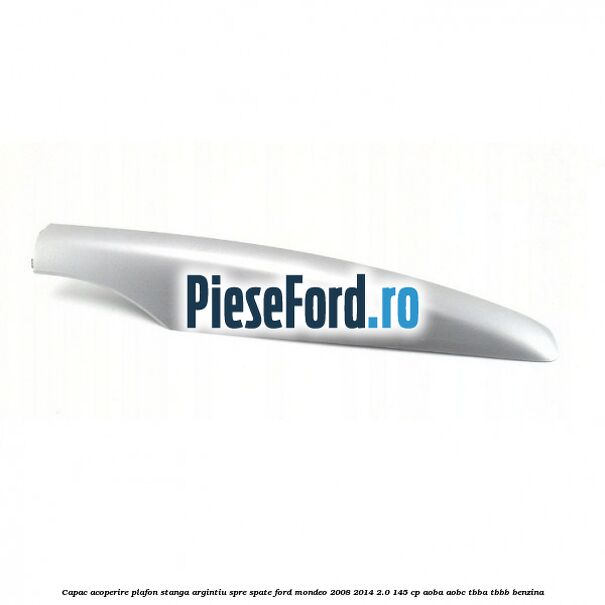Capac acoperire plafon stanga argintiu spre spate Ford Mondeo 2008-2014 2.0 145 cp AOBA, AOBC, TBBA, TBBB benzina