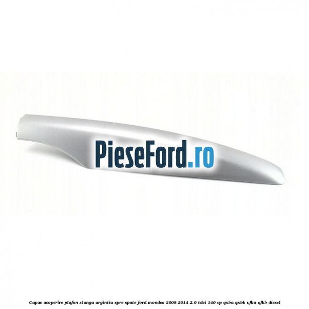 Capac acoperire plafon stanga argintiu spre spate Ford Mondeo 2008-2014 2.0 TDCi 140 cp QXBA, QXBB, UFBA, UFBB diesel