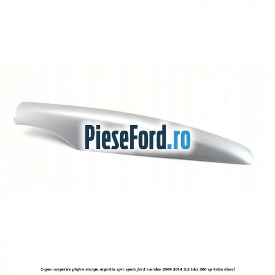 Capac acoperire plafon stanga argintiu spre spate Ford Mondeo 2008-2014 2.2 TDCi 200 cp KNBA diesel
