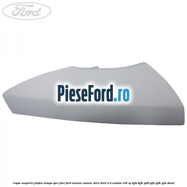 Capac acoperire plafon stanga spre fata Ford Tourneo Custom 2014-2018 2.0 EcoBlue 105 cp BJFA, BJFB, YLF6, YLFA, YLFB, YLFS diesel