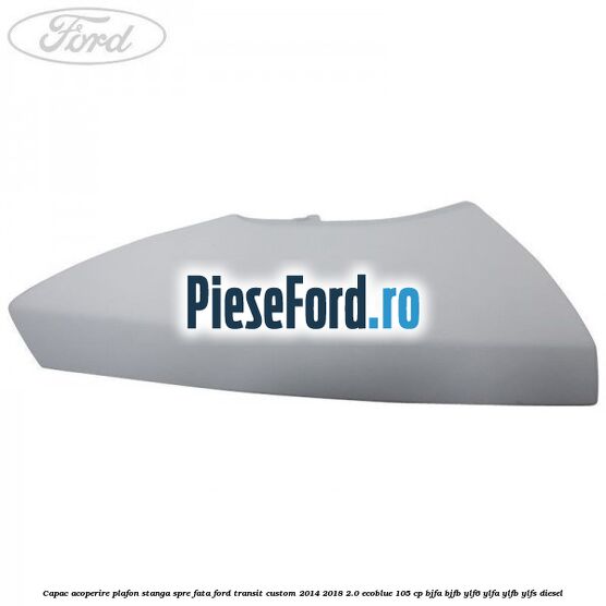 Capac acoperire plafon stanga spre fata Ford Transit Custom 2014-2018 2.0 EcoBlue 105 cp BJFA, BJFB, YLF6, YLFA, YLFB, YLFS diesel