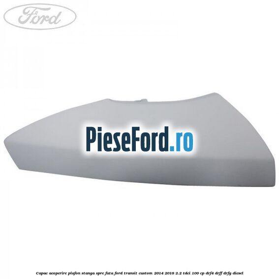 Capac acoperire plafon stanga spre fata Ford Transit Custom 2014-2018 2.2 TDCi 100 cp DRF4, DRFF, DRFG diesel