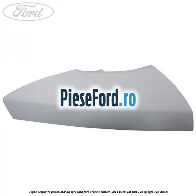 Capac acoperire plafon stanga spre fata Ford Transit Custom 2014-2018 2.2 TDCi 125 cp CYF4, CYFF diesel