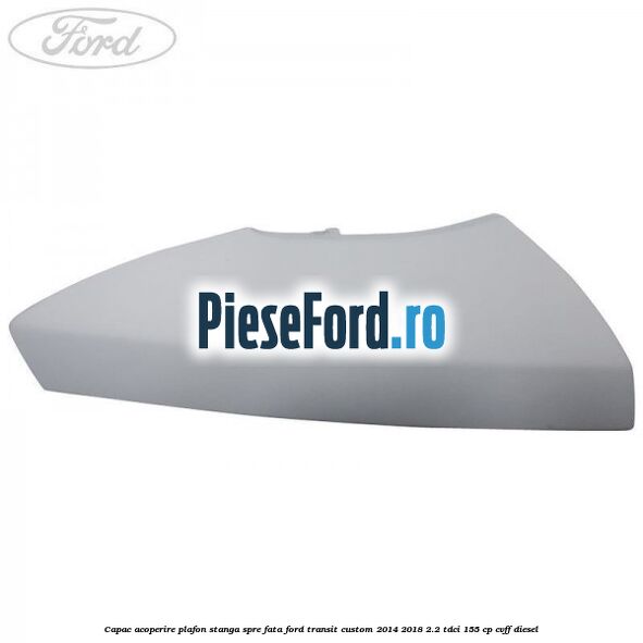 Capac acoperire plafon stanga spre fata Ford Transit Custom 2014-2018 2.2 TDCi 155 cp Capac acoperire plafon stanga spre fata Ford Transit Custom 2014-2018 2.2 TDCi 155 cp CVFF diesel