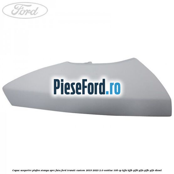 Capac acoperire plafon stanga spre fata Ford Transit Custom 2019-2023 2.0 EcoBlue 105 cp BJFA, BJFB, YLF6, YLFA, YLFB, YLFS diesel