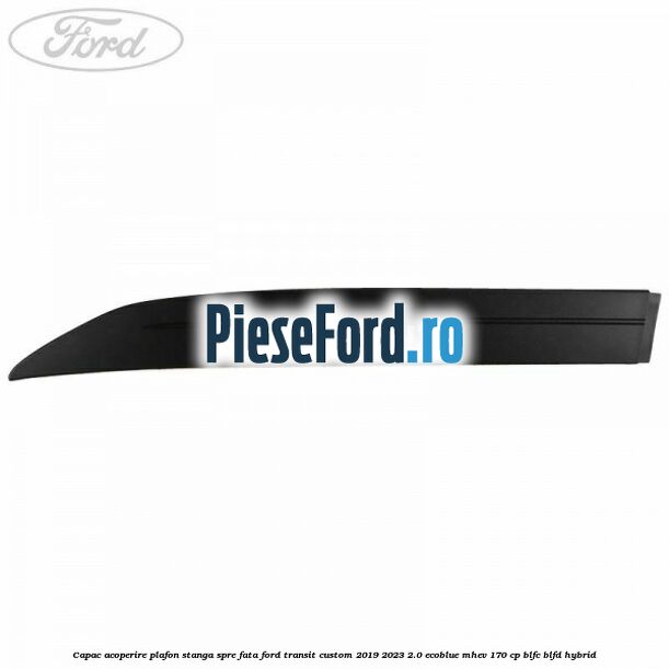 Capac acoperire plafon stanga spre fata Ford Transit Custom 2019-2023 2.0 EcoBlue mHEV 170 cp BLFC, BLFD Hybrid