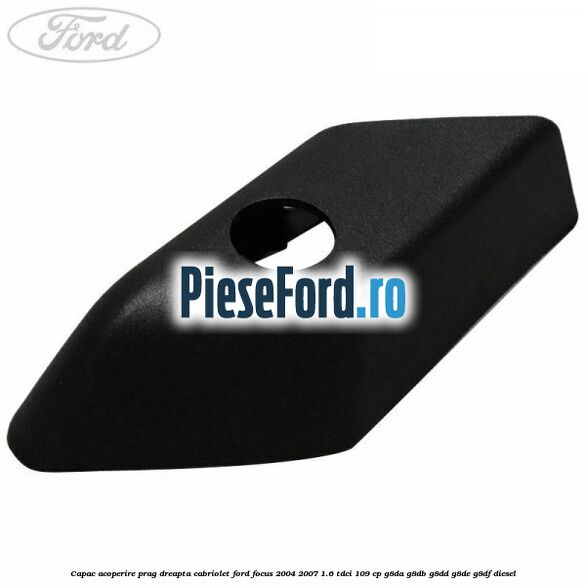 Capac acoperire prag dreapta cabriolet Ford Focus 2004-2007 1.6 TDCi 109 cp G8DA, G8DB, G8DD, G8DE, G8DF diesel