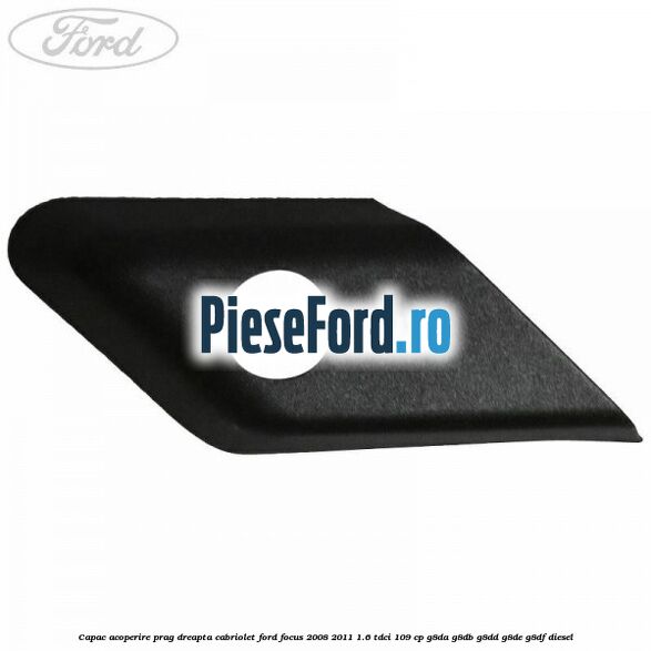 Capac acoperire prag dreapta cabriolet Ford Focus 2008-2011 1.6 TDCi 109 cp G8DA, G8DB, G8DD, G8DE, G8DF diesel