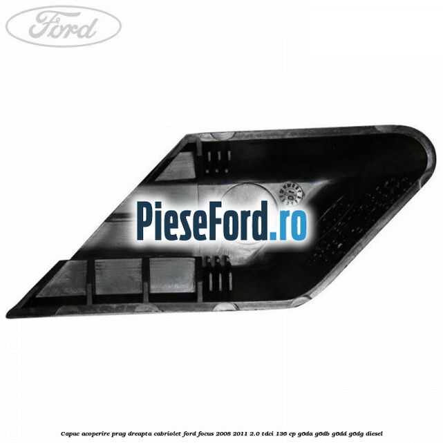 Capac acoperire prag dreapta cabriolet Ford Focus 2008-2011 2.0 TDCi 136 cp Capac acoperire prag dreapta cabriolet Ford Focus 2008-2011 2.0 TDCi 136 cp G6DA, G6DB, G6DD, G6DG diesel