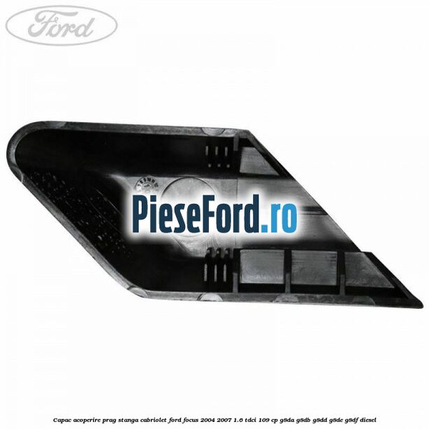 Capac acoperire prag stanga cabriolet Ford Focus 2004-2007 1.6 TDCi 109 cp G8DA, G8DB, G8DD, G8DE, G8DF diesel