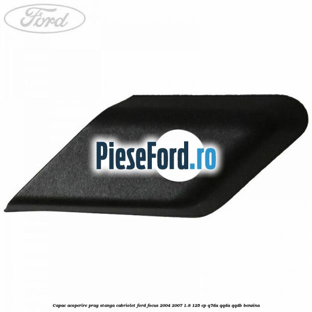 Capac acoperire prag stanga cabriolet Ford Focus 2004-2007 1.8 125 cp Capac acoperire prag stanga cabriolet Ford Focus 2004-2007 1.8 125 cp Q7DA, QQDA, QQDB benzina