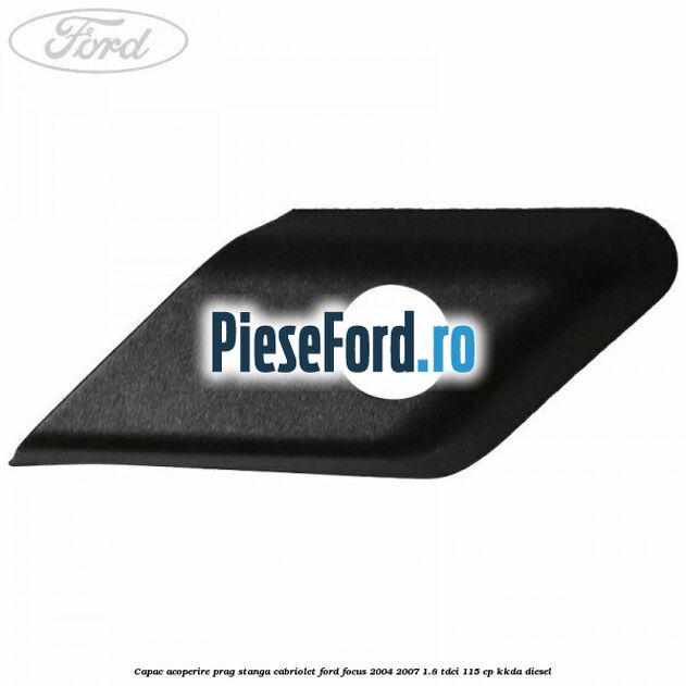 Capac acoperire prag stanga cabriolet Ford Focus 2004-2007 1.8 TDCi 115 cp Capac acoperire prag stanga cabriolet Ford Focus 2004-2007 1.8 TDCi 115 cp KKDA diesel