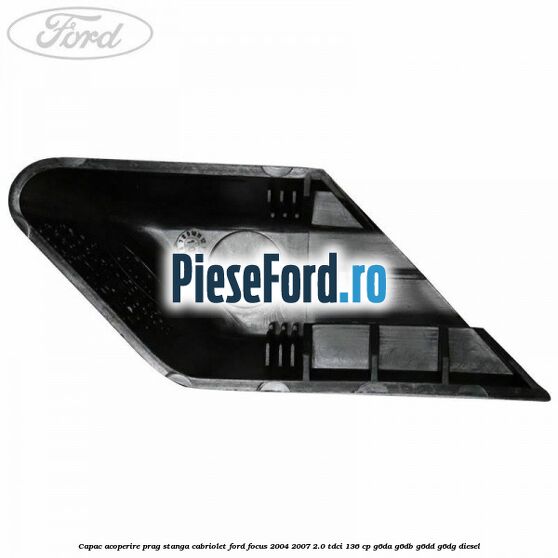 Capac acoperire prag stanga cabriolet Ford Focus 2004-2007 2.0 TDCi 136 cp G6DA, G6DB, G6DD, G6DG diesel