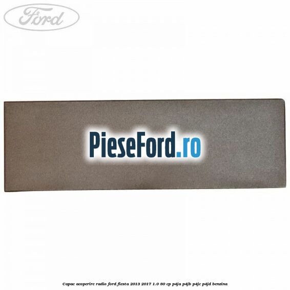 Capac acoperire radio Ford Fiesta 2013-2017 1.0 80 cp P4JA, P4JB, P4JC, P4JD benzina