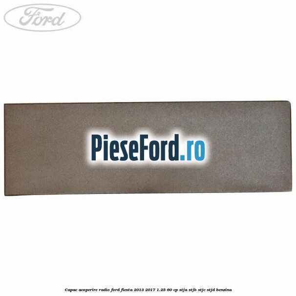 Capac acoperire radio Ford Fiesta 2013-2017 1.25 60 cp STJA, STJB, STJC, STJD benzina