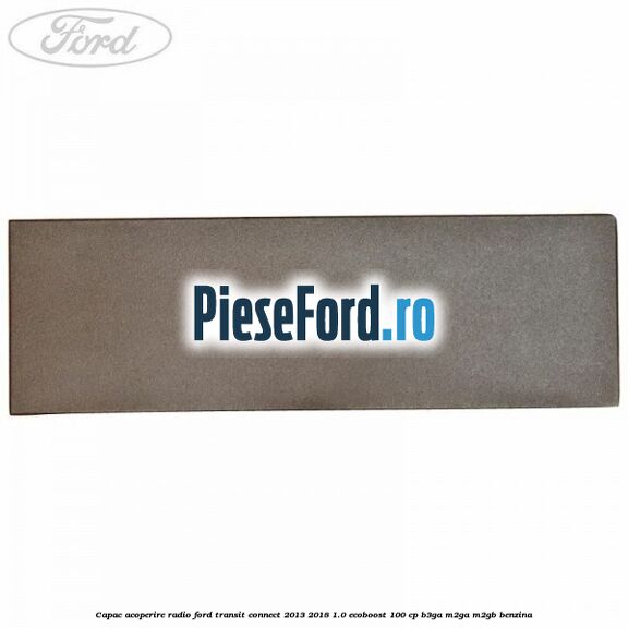 Capac acoperire radio Ford Transit Connect 2013-2018 1.0 EcoBoost 100 cp B3GA, M2GA, M2GB benzina