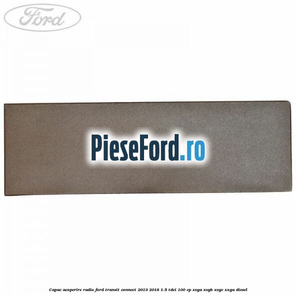 Capac acoperire radio Ford Transit Connect 2013-2018 1.5 TDCi 100 cp XVGA, XVGB, XVGC, XXGA diesel