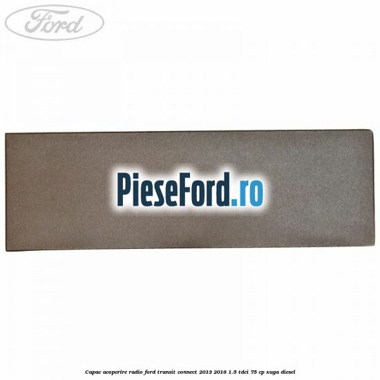 Capac acoperire radio Ford Transit Connect 2013-2018 1.5 TDCi 75 cp XUGA diesel
