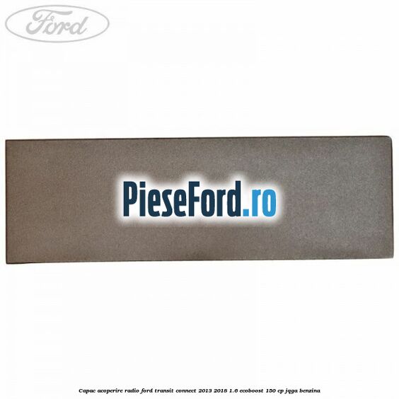Capac acoperire radio Ford Transit Connect 2013-2018 1.6 EcoBoost 150 cp Capac acoperire radio Ford Transit Connect 2013-2018 1.6 EcoBoost 150 cp JQGA benzina