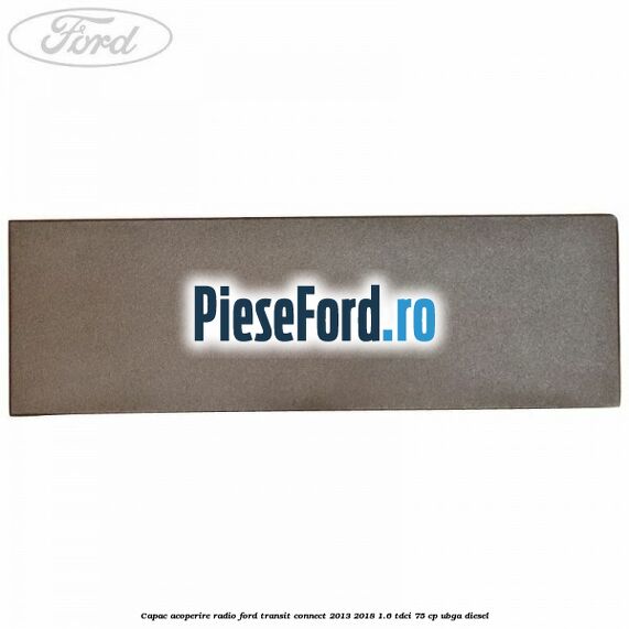 Capac acoperire radio Ford Transit Connect 2013-2018 1.6 TDCi 75 cp UBGA diesel