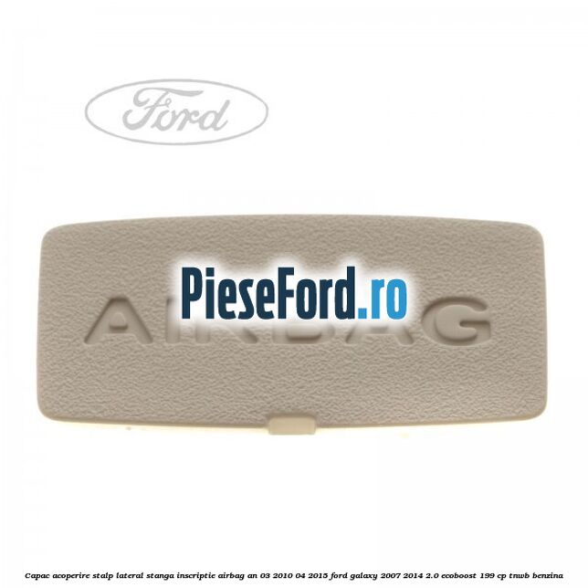 Capac acoperire stalp lateral stanga, inscriptie AIRBAG an 03/2010-04/2015 Ford Galaxy 2007-2014 2.0 EcoBoost 199 cp TNWB benzina