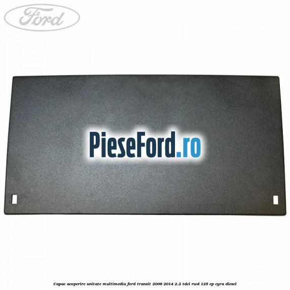 Capac acoperire unitate multimedia Ford Transit 2006-2014 2.2 TDCi RWD 125 cp Capac acoperire unitate multimedia Ford Transit 2006-2014 2.2 TDCi RWD 125 cp CYRA diesel