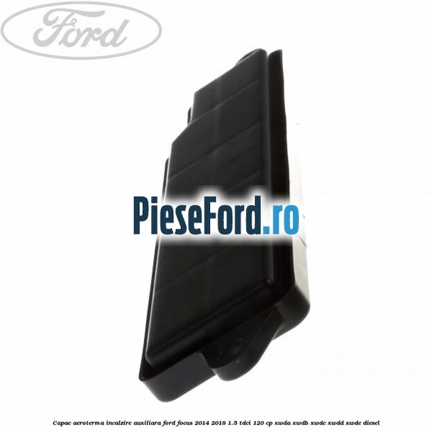 Capac aeroterma incalzire auxiliara Ford Focus 2014-2018 1.5 TDCi 120 cp XWDA, XWDB, XWDC, XWDD, XWDE diesel