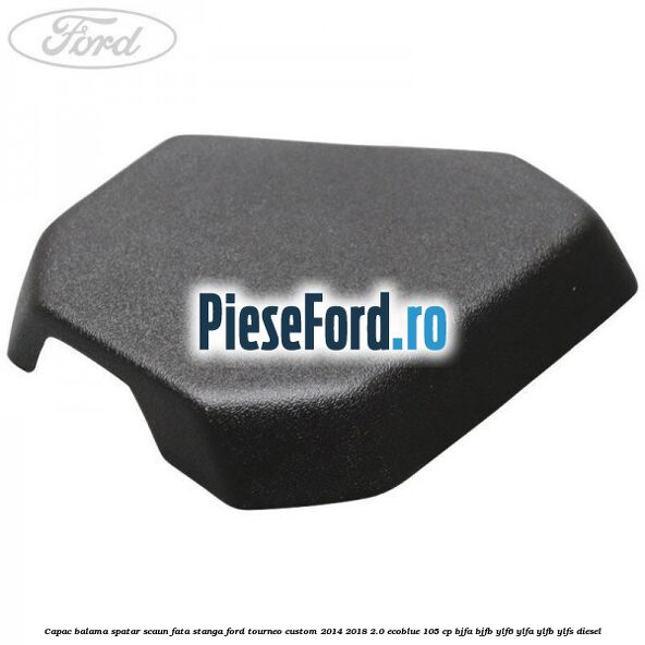 Capac balama spatar scaun fata stanga Ford Tourneo Custom 2014-2018 2.0 EcoBlue 105 cp BJFA, BJFB, YLF6, YLFA, YLFB, YLFS diesel