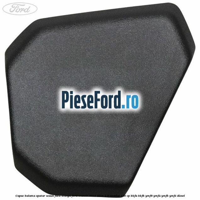 Capac balama spatar scaun fata stanga Ford Transit 2014-2018 2.0 EcoBlue 130 cp Capac balama spatar scaun fata stanga Ford Transit 2014-2018 2.0 EcoBlue 130 cp BKFA, BKFB, YMF6, YMFA, YMFB, YMFS diesel