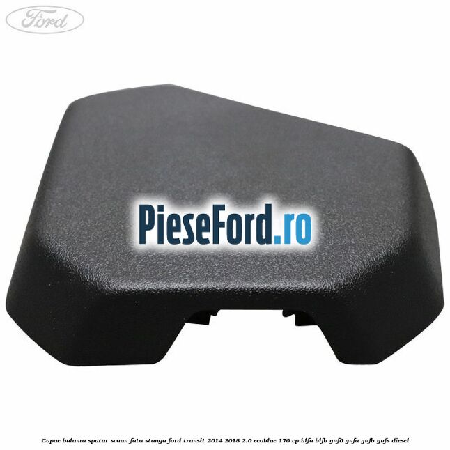 Capac balama spatar scaun fata stanga Ford Transit 2014-2018 2.0 EcoBlue 170 cp BLFA, BLFB, YNF6, YNFA, YNFB, YNFS diesel