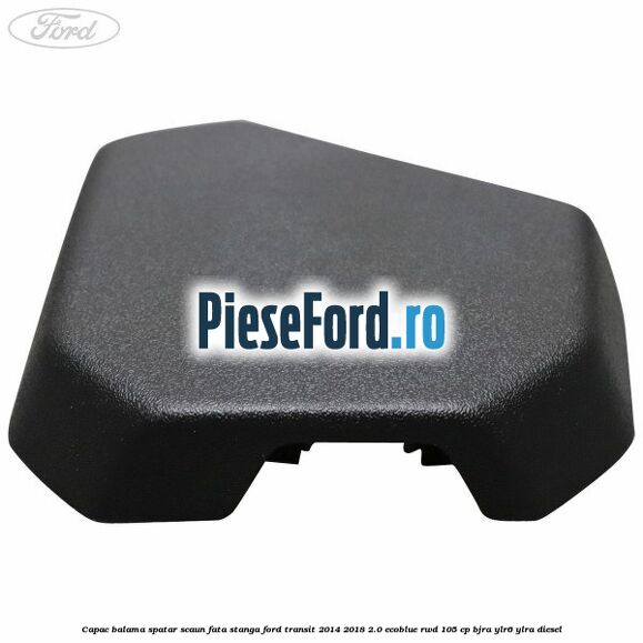Capac balama spatar scaun fata stanga Ford Transit 2014-2018 2.0 EcoBlue RWD 105 cp BJRA, YLR6, YLRA diesel