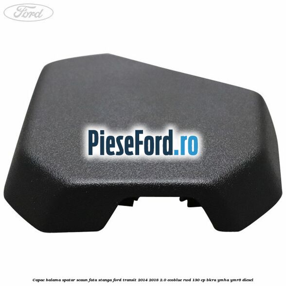 Capac balama spatar scaun fata stanga Ford Transit 2014-2018 2.0 EcoBlue RWD 130 cp Capac balama spatar scaun fata stanga Ford Transit 2014-2018 2.0 EcoBlue RWD 130 cp BKRA, YMHA, YMR6 diesel