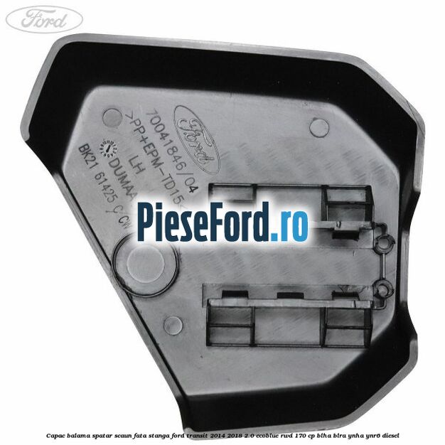 Capac balama spatar scaun fata stanga Ford Transit 2014-2018 2.0 EcoBlue RWD 170 cp Capac balama spatar scaun fata stanga Ford Transit 2014-2018 2.0 EcoBlue RWD 170 cp BLHA, BLRA, YNHA, YNR6 diesel