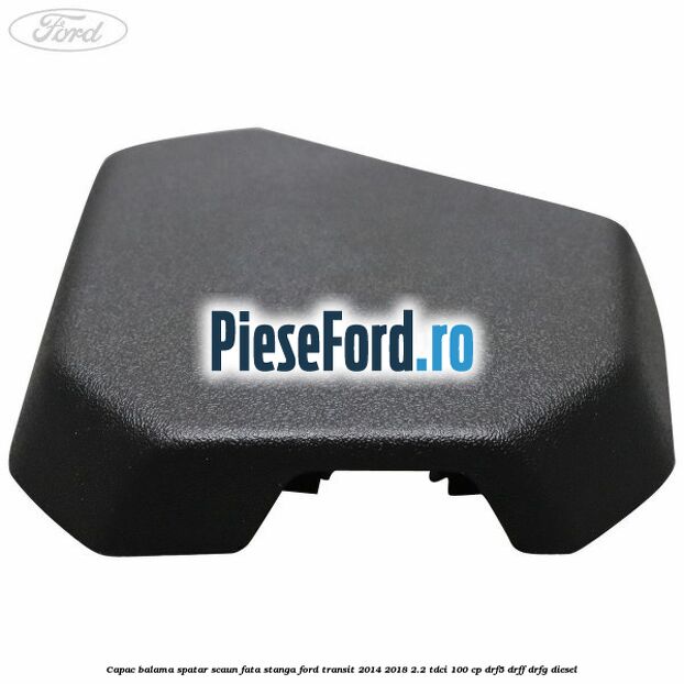 Capac balama spatar scaun fata stanga Ford Transit 2014-2018 2.2 TDCi 100 cp DRF5, DRFF, DRFG diesel
