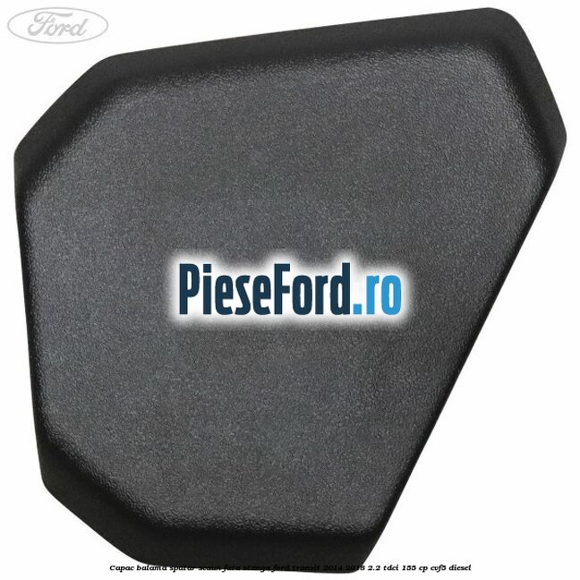 Capac balama spatar scaun fata stanga Ford Transit 2014-2018 2.2 TDCi 155 cp Capac balama spatar scaun fata stanga Ford Transit 2014-2018 2.2 TDCi 155 cp CVF5 diesel