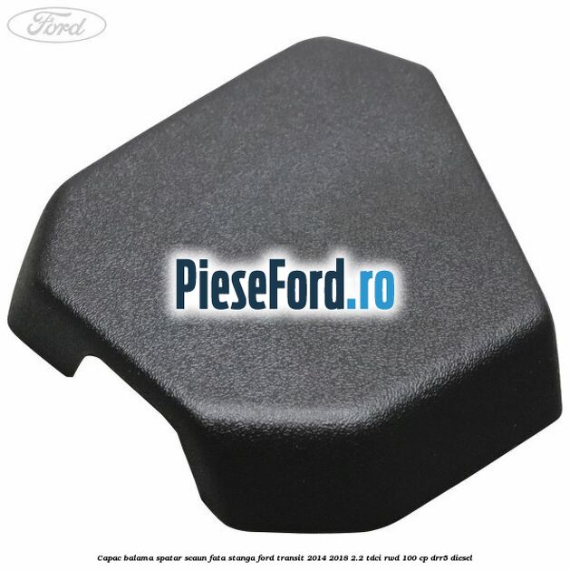 Capac balama spatar scaun fata stanga Ford Transit 2014-2018 2.2 TDCi RWD 100 cp DRR5 diesel