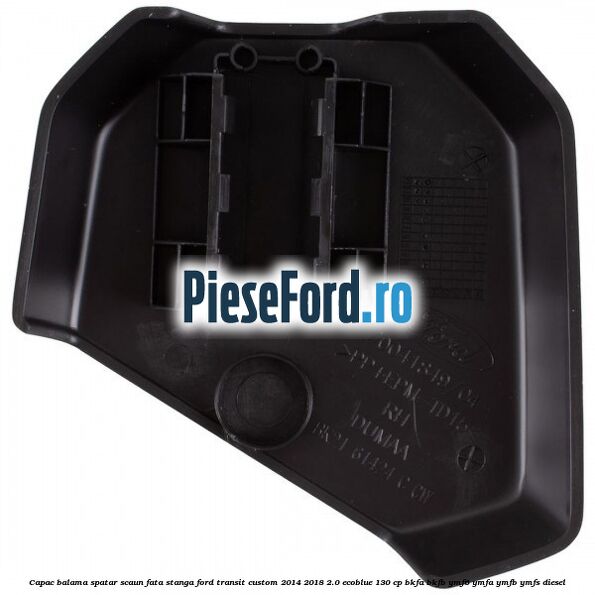 Capac balama spatar scaun fata stanga Ford Transit Custom 2014-2018 2.0 EcoBlue 130 cp Capac balama spatar scaun fata stanga Ford Transit Custom 2014-2018 2.0 EcoBlue 130 cp BKFA, BKFB, YMF6, YMFA, YMFB, YMFS diesel