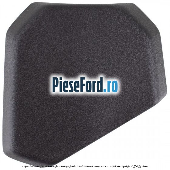 Capac balama spatar scaun fata stanga Ford Transit Custom 2014-2018 2.2 TDCi 100 cp DRF4, DRFF, DRFG diesel