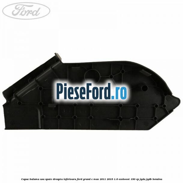 Capac balama usa spate dreapta inferioara Ford Grand C-Max 2011-2015 1.6 EcoBoost 150 cp Capac balama usa spate dreapta inferioara Ford Grand C-Max 2011-2015 1.6 EcoBoost 150 cp JQDA, JQDB benzina
