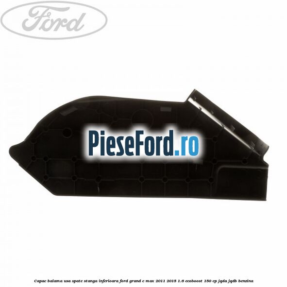 Capac balama usa spate stanga inferioara Ford Grand C-Max 2011-2015 1.6 EcoBoost 150 cp JQDA, JQDB benzina