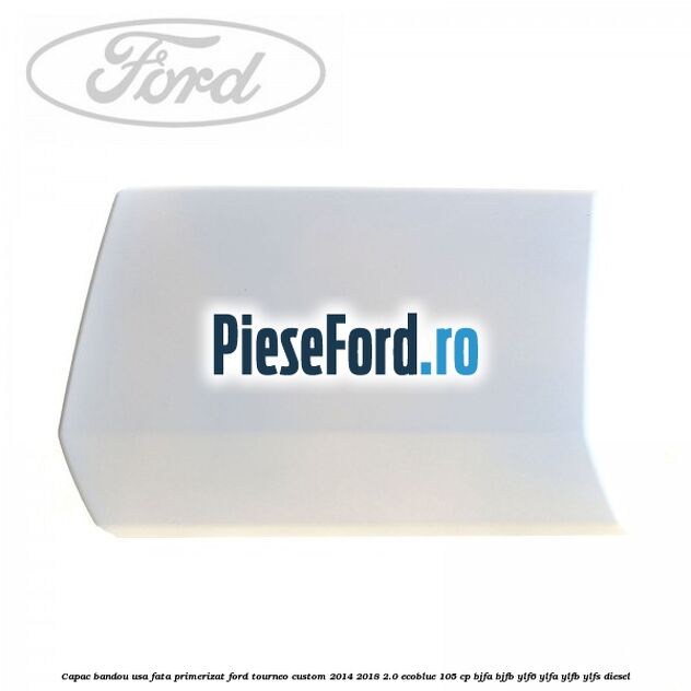 Capac bandou usa fata primerizat Ford Tourneo Custom 2014-2018 2.0 EcoBlue 105 cp BJFA, BJFB, YLF6, YLFA, YLFB, YLFS diesel