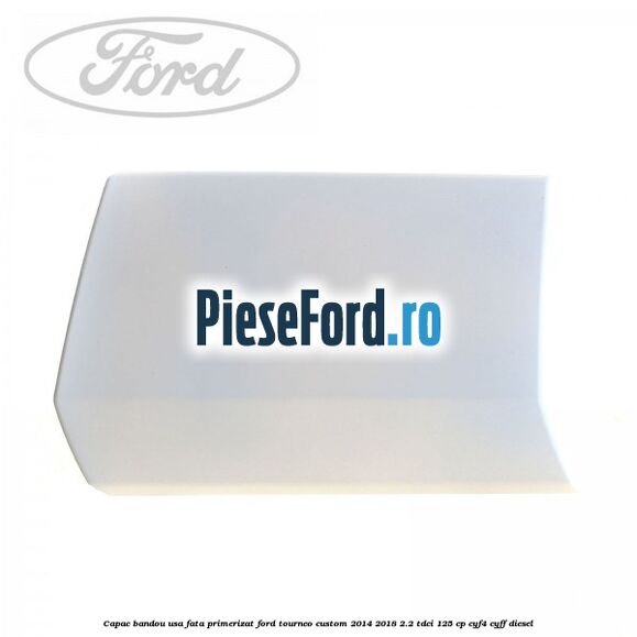 Capac bandou usa fata primerizat Ford Tourneo Custom 2014-2018 2.2 TDCi 125 cp CYF4, CYFF diesel