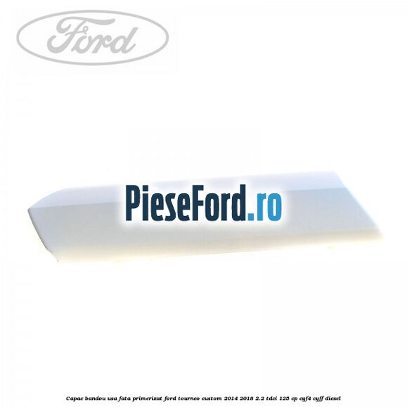 Capac bandou usa fata primerizat Ford Tourneo Custom 2014-2018 2.2 TDCi 125 cp CYF4, CYFF diesel